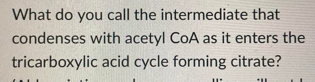 What do you call the intermediate that
condenses with acetyl CoA as it enters the
tricarboxylic acid cycle forming citrate?
