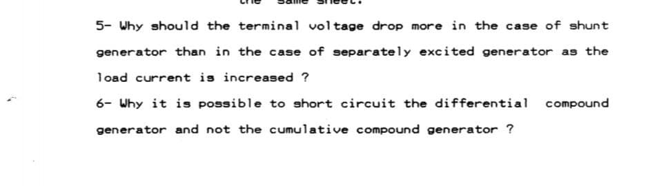 5- Why should the terminal voltage drop more in the case of shunt
generator than in the case of separately excited generator as the
load current is increased ?
6- Why it is possible to short circuit the differential compound
generator and not the cumulative compound generator ?
