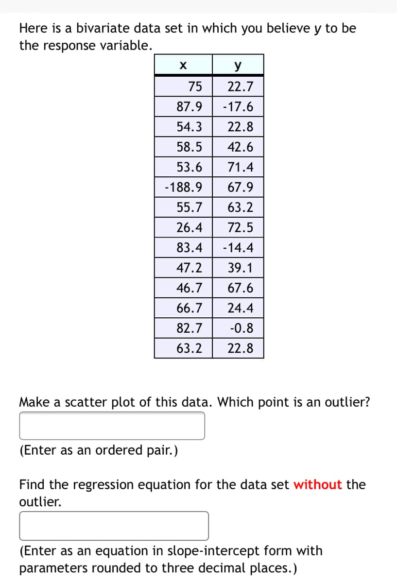 Here is a bivariate data set in which you believe y to be
the response variable.
X
y
75
22.7
87.9
-17.6
54.3
22.8
58.5
42.6
53.6
71.4
-188.9
67.9
55.7
63.2
26.4
72.5
83.4
-14.4
47.2
39.1
46.7
67.6
66.7
24.4
82.7
-0.8
63.2
22.8
Make a scatter plot of this data. Which point is an outlier?
(Enter as an ordered pair.)
Find the regression equation for the data set without the
outlier.
(Enter as an equation in slope-intercept form with
parameters rounded to three decimal places.)

