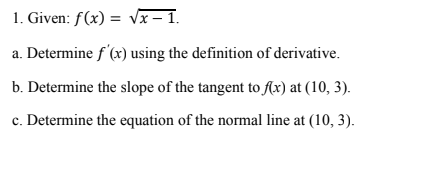 1. Given: f(x) = Vx – 1.
%3D
a. Determine f'(x) using the definition of derivative.
b. Determine the slope of the tangent to flx) at (10, 3).
c. Determine the equation of the normal line at (10, 3).
