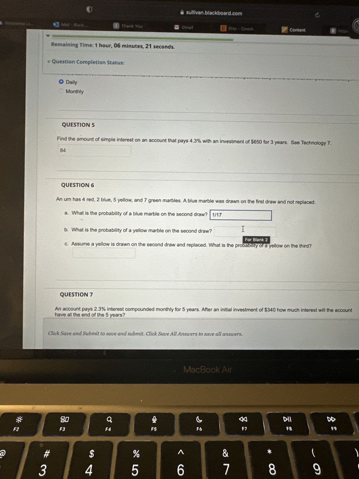 @
F2
3
Mail-Back
#
Remaining Time: 1 hour, 06 minutes, 21 seconds.
* Question Completion Status:
O Daily
Monthly
QUESTION 5
QUESTION 6
QUESTION 7
Thank You
Find the amount of simple interest on an account that pays 4.3% with an investment of $650 for 3 years. See Technology 7.
84
80
F3
An urn has 4 red, 2 blue, 5 yellow, and 7 green marbles. A blue marble was drawn on the first draw and not replaced.
a. What is the probability of a blue marble on the second draw? 1/17
$
b. What is the probability of a yellow marble on the second draw?
For Blank 2
c. Assume a yellow is drawn on the second draw and replaced. What is the probability of a yellow on the third?
4
Click Save and Submit to save and submit. Click Save All Answers to save all answers.
Q
sullivan.blackboard.com
Omall
F4
An account pays 2.3% interest compounded monthly for 5 years. After an initial investment of $340 how much interest will the account
have at the end of the 5 years?
%
5
Er Etsy- Downl
9
F5
6
MacBook Air
I
c
F6
&
7
Content
8
F7
C
8
DII
F8
(
9
F9