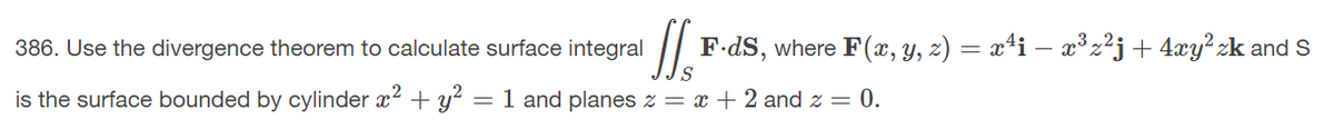 386. Use the divergence theorem to calculate surface integral
F-dS, where F(x, y, z) = x4i – x³z²j+ 4xy²zk and s
is the surface bounded by cylinder x? + y? =1 and planes z = x + 2 and z = 0.
