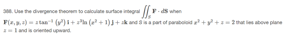 388. Use the divergence theorem to calculate surface integral
F· dS when
F(x, y, z) = ztan-1 (y?) i+ z³In (x² + 1) j + zk and S is a part of paraboloid x² + y? + z = 2 that lies above plane
z = 1 and is oriented upward.
