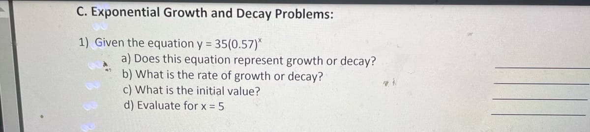 C. Exponential Growth and Decay Problems:
1) Given the equation y = 35(0.57)*
a) Does this equation represent growth or decay?
b) What is the rate of growth or decay?
c) What is the initial value?
d) Evaluate for x = 5
