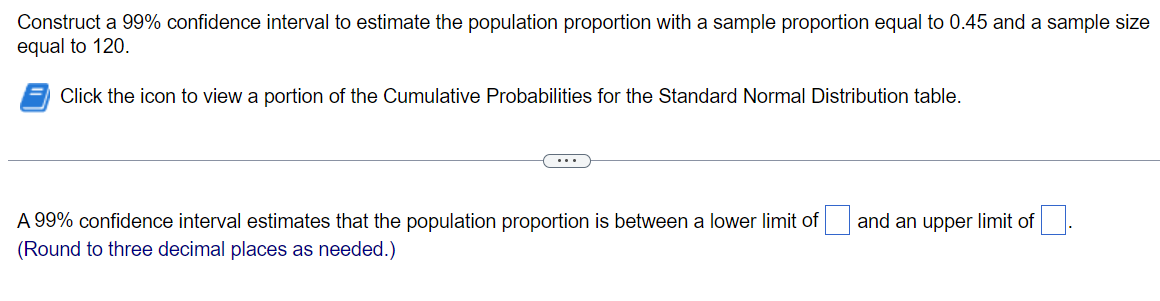 Construct a 99% confidence interval to estimate the population proportion with a sample proportion equal to 0.45 and a sample size
equal to 120.
Click the icon to view a portion of the Cumulative Probabilities for the Standard Normal Distribution table.
...
A 99% confidence interval estimates that the population proportion is between a lower limit of and an upper limit of
(Round to three decimal places as needed.)
