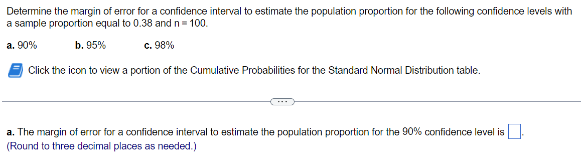 Determine the margin of error for a confidence interval to estimate the population proportion for the following confidence levels with
a sample proportion equal to 0.38 and n = 100.
a. 90%
b. 95%
c. 98%
Click the icon to view a portion of the Cumulative Probabilities for the Standard Normal Distribution table.
...
a. The margin of error for a confidence interval to estimate the population proportion for the 90% confidence level is
(Round to three decimal places as needed.)
