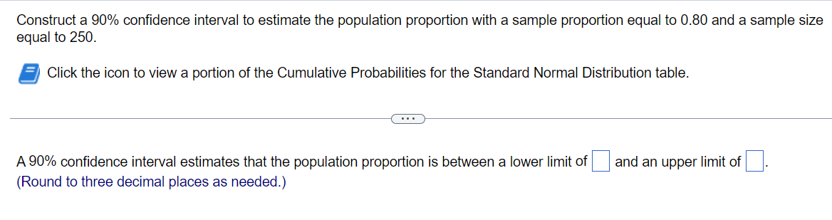 Construct a 90% confidence interval to estimate the population proportion with a sample proportion equal to 0.80 and a sample size
equal to 250.
Click the icon to view a portion of the Cumulative Probabilities for the Standard Normal Distribution table.
A 90% confidence interval estimates that the population proportion is between a lower limit of
and an upper limit of
(Round to three decimal places as needed.)
