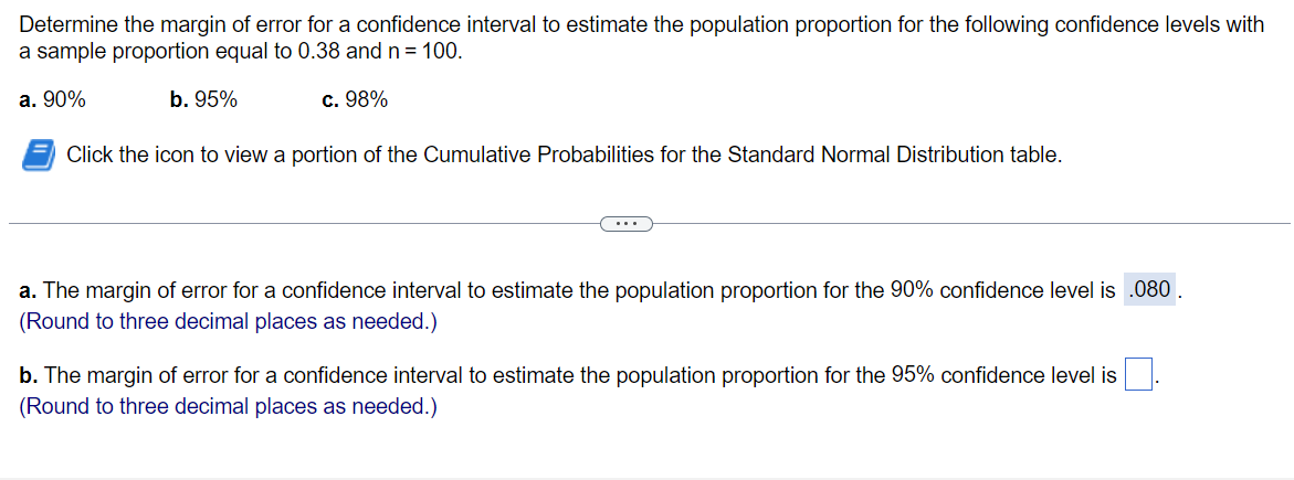 Determine the margin of error for a confidence interval to estimate the population proportion for the following confidence levels with
a sample proportion equal to 0.38 and n = 100.
a. 90%
b. 95%
c. 98%
Click the icon to view a portion of the Cumulative Probabilities for the Standard Normal Distribution table.
...
a. The margin of error for a confidence interval to estimate the population proportion for the 90% confidence level is .080
(Round to three decimal places as needed.)
b. The margin of error for a confidence interval to estimate the population proportion for the 95% confidence level is
(Round to three decimal places as needed.)
