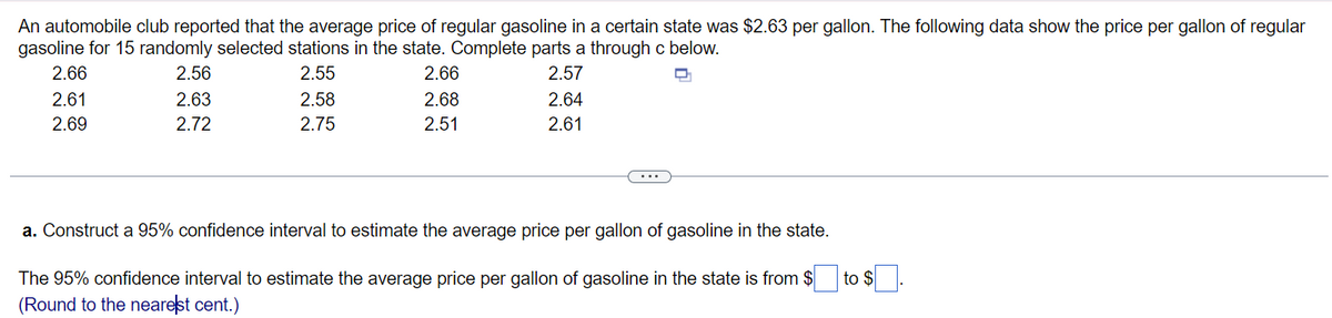An automobile club reported that the average price of regular gasoline in a certain state was $2.63 per gallon. The following data show the price per gallon of regular
gasoline for 15 randomly selected stations in the state. Complete parts a through c below.
2.66
2.56
2.55
2.66
2.57
2.61
2.63
2.58
2.68
2.64
2.69
2.72
2.75
2.51
2.61
a. Construct a 95% confidence interval to estimate the average price per gallon of gasoline in the state.
to $
The 95% confidence interval to estimate the average price per gallon of gasoline in the state is from $
(Round to the nearest cent.)
