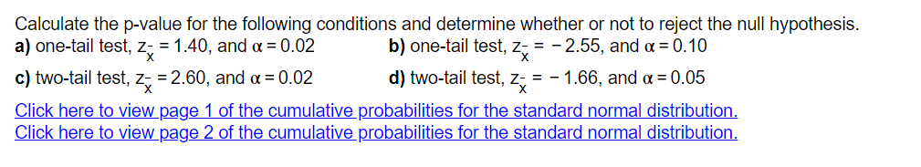 Calculate the p-value for the following conditions and determine whether or not to reject the null hypothesis.
a) one-tail test, z;
= 1.40, and a = 0.02
b) one-tail test, z, = - 2.55, and a = 0.10
c) two-tail test, z, = 2.60, and a = 0.02
d) two-tail test,
= - 1.66, and a = 0.05
Click here to view page 1 of the cumulative probabilities for the standard normal distribution.
Click here to view page 2 of the cumulative probabilities for the standard normal distribution.
