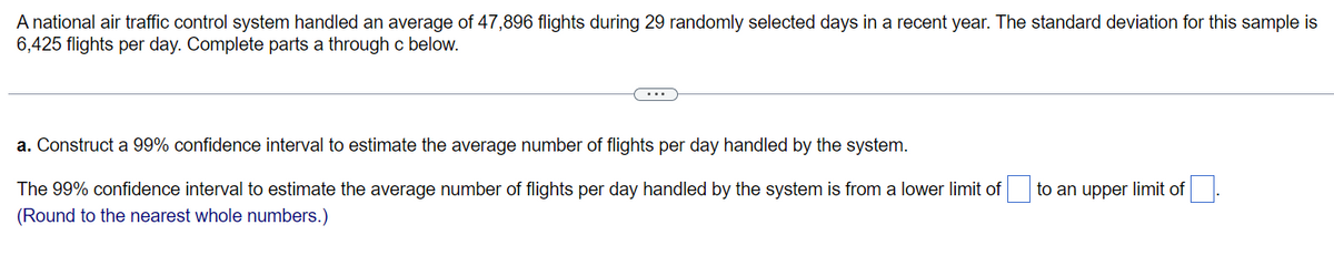 A national air traffic control system handled an average of 47,896 flights during 29 randomly selected days in a recent year. The standard deviation for this sample is
6,425 flights per day. Complete parts a through c below.
a. Construct a 99% confidence interval to estimate the average number of flights per day handled by the system.
The 99% confidence interval to estimate the average number of flights per day handled by the system is from a lower limit of
to an upper limit of.
(Round to the nearest whole numbers.)
