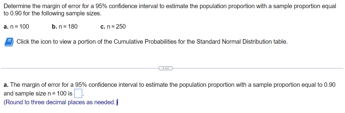 Determine the margin of error for a 95% confidence interval to estimate the population proportion with a sample proportion equal
to 0.90 for the following sample sizes.
a. n= 100
b. n = 180
c. n = 250
Click the icon to view a portion of the Cumulative Probabilities for the Standard Normal Distribution table.
...
a. The margin of error for a 95% confidence interval to estimate the population proportion with a sample proportion equal to 0.90
and sample size n = 100 is .
(Round to three decimal places as needed.)
