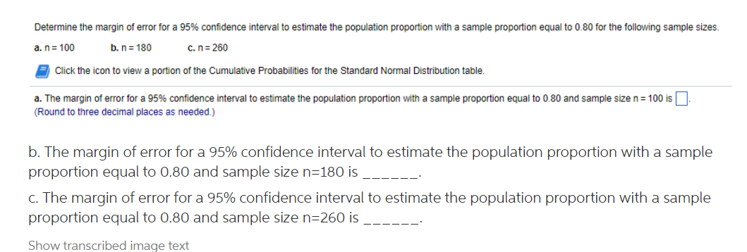 Determine the margin of error for a 95% confidence interval to estimate the population proportion with a sample proportion equal to 0.80 for the following sample sizes.
a.n= 100
b. n= 180
c.n= 260
Click the icon to view a portion of the Cumulative Probabilities for the Standard Normal Distribution table.
a. The margin of error for a 95% confidence interval to estimate the population proportion with a sample proportion equal to 0.80 and sample size n= 100 is
(Round to three decimal places as needed.)
b. The margin of error for a 95% confidence interval to estimate the population proportion with a sample
proportion equal to 0.80 and sample size n=180 is
c. The margin of error for a 95% confidence interval to estimate the population proportion with a sample
proportion equal to 0.80 and sample size n=260 is
Show transcribed image text

