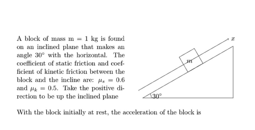1 kg is found
A block of mass m =
on an inclined plane that makes an
angle 30° with the horizontal. The
coefficient of static friction and coef-
ficient of kinetic friction between the
block and the incline are: µs
and uk = 0.5. Take the positive di-
rection to be up the inclined plane
0.6
%3D
130°
With the block initially at rest, the acceleration of the block is
