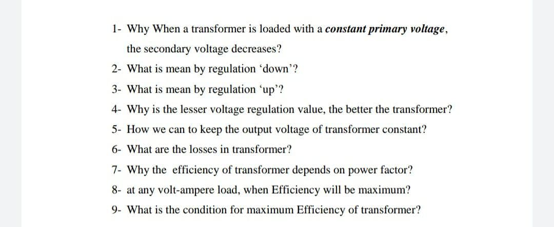 1- Why When a transformer is loaded with a constant primary voltage,
the secondary voltage decreases?
2- What is mean by regulation 'down'?
3- What is mean by regulation 'up'?
4- Why is the lesser voltage regulation value, the better the transformer?
5- How we can to keep the output voltage of transformer constant?
6- What are the losses in transformer?
7- Why the efficiency of transformer depends on power factor?
8- at any volt-ampere load, when Efficiency will be maximum?
9- What is the condition for maximum Efficiency of transformer?