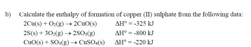 b)
Calculate the enthalpy of formation of copper (II) sulphate from the following data:
2Cu(s) + O2(g) → 2CuO(s)
AH° = -325 kJ
2S(s) + 302(g) → 2SO3(g)
AH° = -800 kJ
CuO(s) + SO3(g) → CuSO4(s)
AH° = -220 kJ
