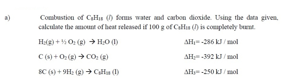 a)
Combustion of C3H18 (1) forms water and carbon dioxide. Using the data given,
calculate the amount of heat released if 100 g of C8H18 (I) is completely burnt.
H2(g) + ½ O2 (g) → H2O (1)
AH1= -286 kJ / mol
C (s) + O2 (g) → CO2 (g)
AH2= -392 kJ / mol
8C (s) + 9H2 (g) → C3H18 (1)
AH3= -250 kJ / mol
