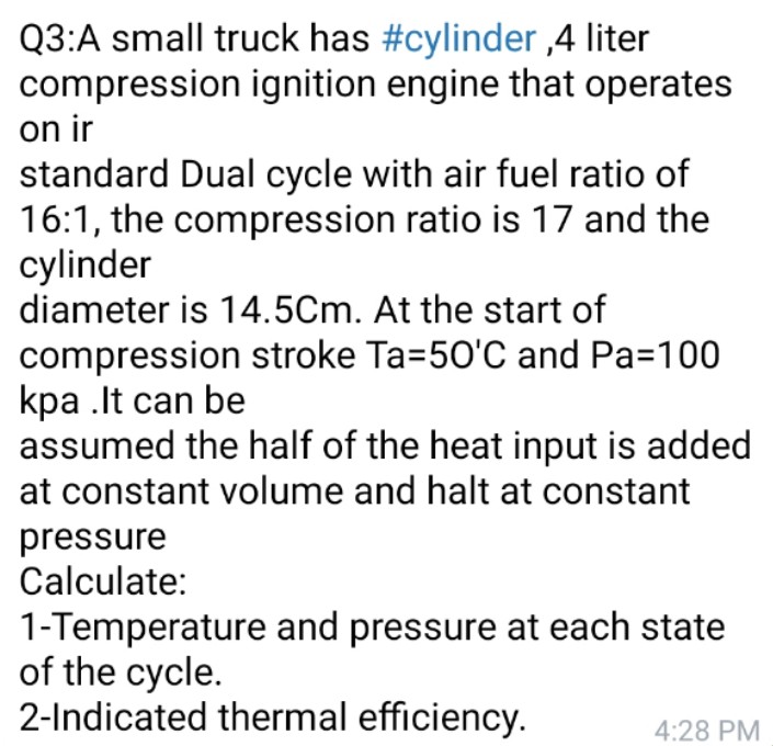 Q3:A small truck has #cylinder ,4 liter
compression ignition engine that operates
on ir
standard Dual cycle with air fuel ratio of
16:1, the compression ratio is 17 and the
cylinder
diameter is 14.5Cm. At the start of
compression stroke Ta=50'C and Pa=100
kpa .It can be
assumed the half of the heat input is added
at constant volume and halt at constant
pressure
Calculate:
1-Temperature and pressure at each state
of the cycle.
2-Indicated thermal efficiency.
4:28 PM