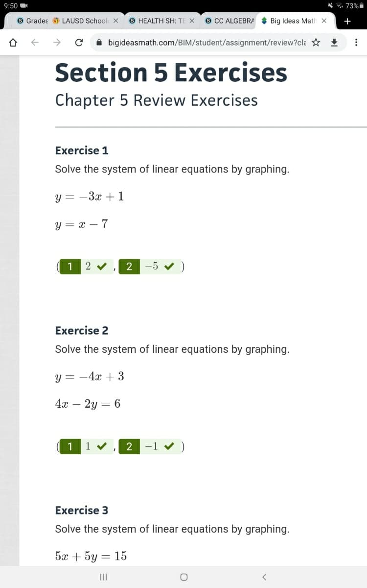 9:50
* * 73%
9 Grades LAUSD Schoolc X
S HEALTH SH: TE X
s CC ALGEBRA * Big Ideas Math x
+
->
A bigideasmath.com/BIM/student/assignment/review?cla +
Section 5 Exercises
Chapter 5 Review Exercises
Exercise 1
Solve the system of linear equations by graphing.
y = -3x + 1
y = x – 7
1
2
-5 v )
Exercise 2
Solve the system of linear equations by graphing.
у 3 — 4х + 3
4х — 2у — 6
1
2
-1
Exercise 3
Solve the system of linear equations by graphing.
5х + 5y
= 15
II
