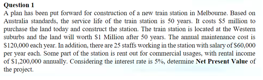 Question 1
A plan has been put forward for construction of a new train station in Melbourne. Based on
Australia standards, the service life of the train station is 50 years. It costs $5 million to
purchase the land today and construct the station. The train station is located at the Western
suburbs and the land will worth $1 Million after 50 years. The annual maintenance cost is
$120,000 each year. In addition, there are 25 staffs working in the station with salary of $60,000
per year each. Some part of the station is rent out for commercial usages, with rental income
of $1,200,000 annually. Considering the interest rate is 5%, determine Net Present Value of
the project.