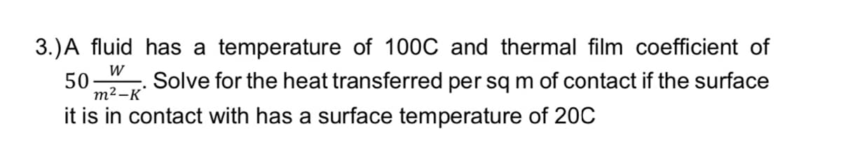 3.) A fluid has a temperature of 100C and thermal film coefficient of
W
50
Solve for the heat transferred per sq m of contact if the surface
it is in contact with has a surface temperature of 20C
m²-K