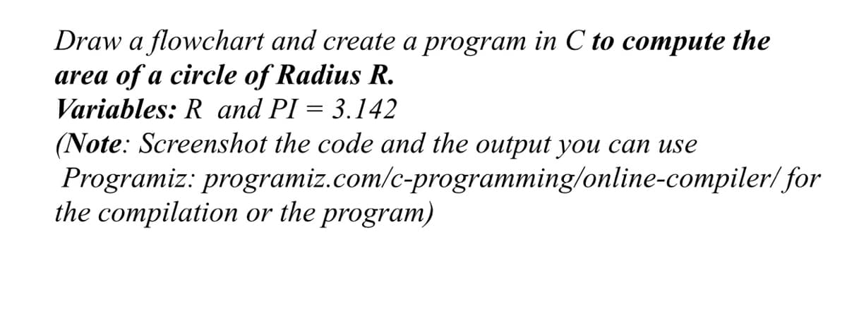 Draw a flowchart and create a program in C to compute the
area of a circle of Radius R.
Variables: R and PI = 3.142
(Note: Screenshot the code and the output you can use
Programiz: programiz.com/c-programming/online-compiler/for
the compilation or the program)