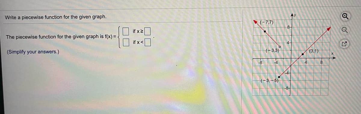 Ay
Write a piecewise function for the given graph.
(-7,7)
8-
if x2
The piecewise function for the given graph is f(x) =.
if x<
4-
(Simplify your answers.)
(-3,3)
(3,1)
-B
-4
-4-
(-3,– 5)
-8-
