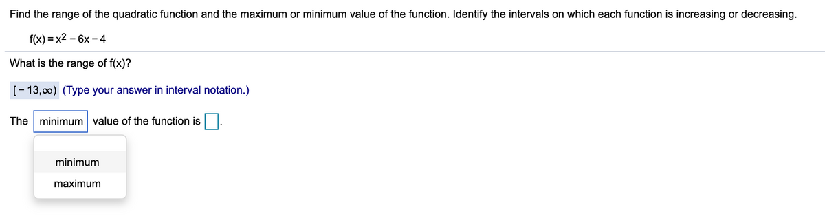 Find the range of the quadratic function and the maximum or minimum value of the function. Identify the intervals on which each function is increasing or decreasing.
f(x) = x2 – 6x – 4
%3D
-
What is the range of f(x)?
[- 13,00) (Type your answer in interval notation.)
The minimum value of the function is
minimum
maximum
