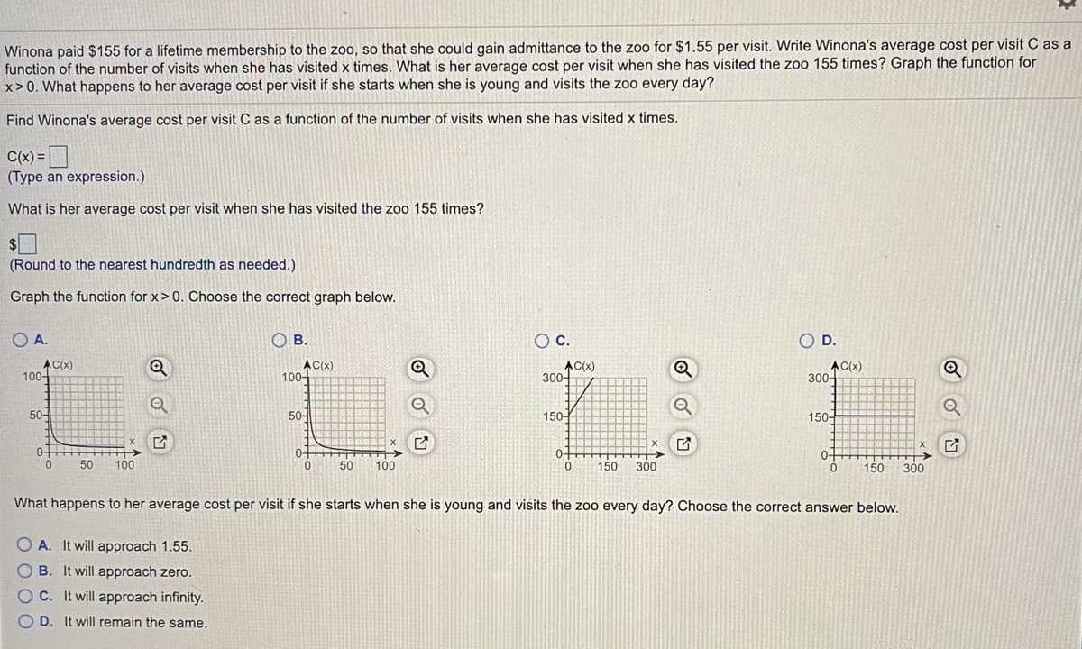 Winona paid $155 for a lifetime membership to the zoo, so that she could gain admittance to the zoo for $1.55 per visit. Write Winona's average cost per visit C as a
function of the number of visits when she has visited x times. What is her average cost per visit when she has visited the zoo 155 times? Graph the function for
x>0. What happens to her average cost per visit if she starts when she is young and visits the zoo every day?
Find Winona's average cost per visit C as a function of the number of visits when she has visited x times.
C(x) =
(Type an expression.)
What is her average cost per visit when she has visited the zoo 155 times?
(Round to the nearest hundredth as needed.)
Graph the function for x> 0. Choose the correct graph below.
O A.
O B.
OC.
O D.
AC(x)
100-
AC(x)
100-
AC(x)
300-
AC(x)
300-
50-
50-
150-
150-
0+
0-
0-
0-
50
100
50
100
150
300
150
300
What happens to her average cost per visit if she starts when she is young and visits the zoo every day? Choose the correct answer below.
O A. It will approach 1.55.
O B. It will approach zero.
OC. It will approach infinity.
O D. It will remain the same.
