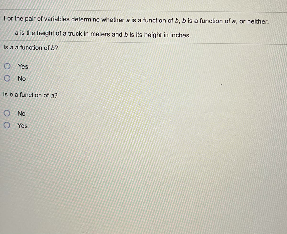 For the pair of variables determine whether a is a function of b, b is a function of a, or neither.
a is the height of a truck in meters and b is its height in inches.
Is a a function of b?
O Yes
O No
Is ba function of a?
O No
O Yes
