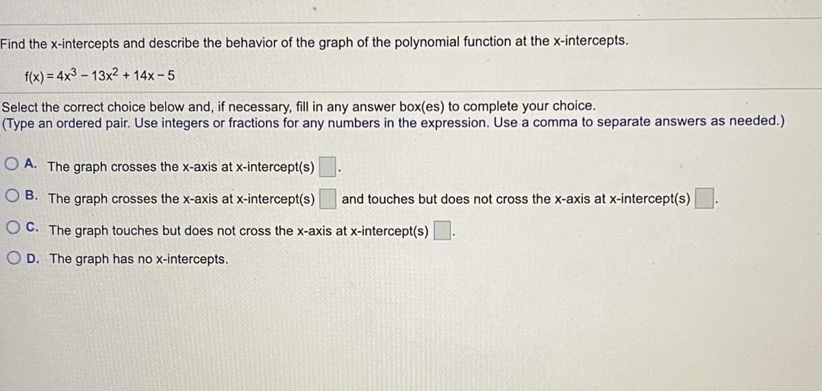 Find the x-intercepts and describe the behavior of the graph of the polynomial function at the x-intercepts.
f(x) = 4x3 – 13x² + 14x – 5
Select the correct choice below and, if necessary, fill in any answer box(es) to complete your choice.
(Type an ordered pair. Use integers or fractions for any numbers in the expression. Use a comma to separate answers as needed.)
O A. The graph crosses the x-axis at x-intercept(s).
O B. The graph crosses the x-axis at x-intercept(s)
and touches but does not cross the x-axis at x-intercept(s)
O C. The graph touches but does not cross the x-axis at x-intercept(s)
O D. The graph has no x-intercepts.
