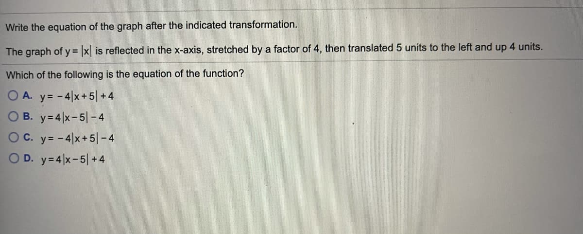 Write the equation of the graph after the indicated transformation.
The graph of y = x is reflected in the x-axis, stretched by a factor of 4, then translated 5 units to the left and up 4 units.
Which of the following is the equation of the function?
O A. y= -4|x+5| + 4
O B. y= 4|x-5|-4
O C. y= -4|x+5| - 4
O D. y=4 x-5| + 4
