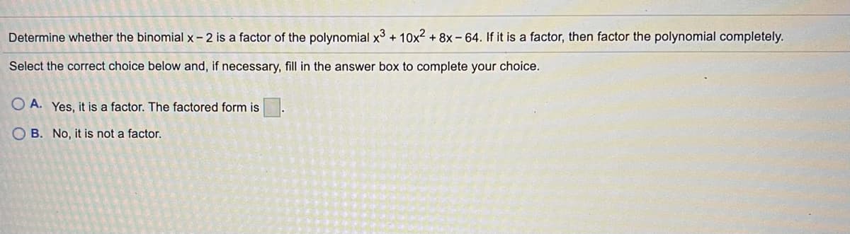Determine whether the binomial x- 2 is a factor of the polynomial x3 + 10x2 + 8x- 64. If it is a factor, then factor the polynomial completely.
Select the correct choice below and, if necessary, fill in the answer box to complete your choice.
O A. Yes, it is a factor. The factored form is
O B. No, it is not a factor.

