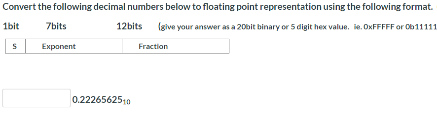 Convert the following decimal numbers below to floating point representation using the following format.
1bit
7bits
12bits
(give your answer as a 20bit binary or 5 digit hex value. ie. OXFFFFF or Ob1111:
S
Exponent
Fraction
0.2226562510
