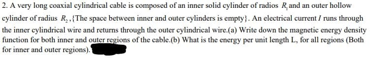 2. A very long coaxial cylindrical cable is composed of an inner solid cylinder of radios R, and an outer hollow
cylinder of radius R, .{The space between inner and outer cylinders is empty}. An electrical current I runs through
the inner cylindrical wire and returns through the outer cylindrical wire.(a) Write down the magnetic energy density
function for both inner and outer regions of the cable.(b) What is the energy per unit length L, for all regions (Both
for inner and outer regions).
