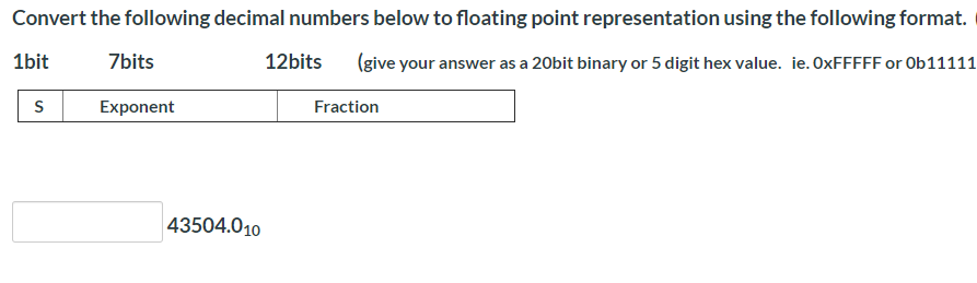 Convert the following decimal numbers below to floating point representation using the following format.
1bit
7bits
12bits
(give your answer as a 20bit binary or 5 digit hex value. ie. OXFFFFF or Ob11111
Exponent
Fraction
43504.010
