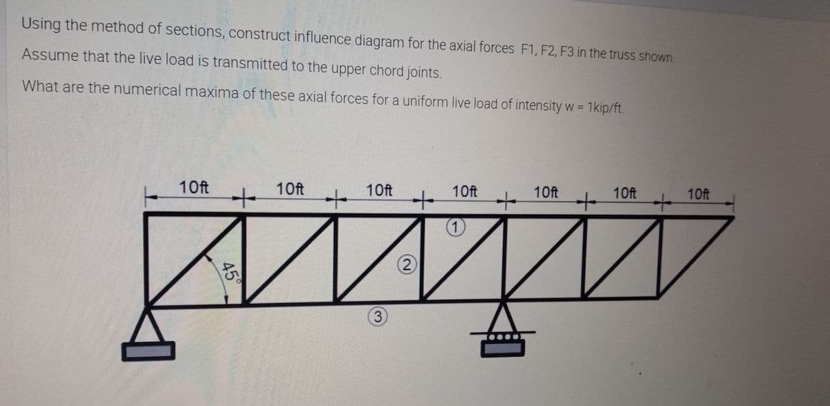 Using the method of sections, construct influence diagram for the axial forces F1, F2, F3 in the truss shown.
Assume that the live load is transmitted to the upper chord joints.
What are the numerical maxima of these axial forces for a uniform live load of intensity w = 1kip/ft.
%3D
10ft
10ft
10ft
10ft
10ft
10ft
10ft
1)
2
45°
