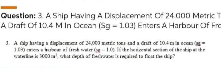 Question: 3. A Ship Having A Displacement Of 24.000 Metric T
A Draft Of 10.4 M In Ocean (Sg = 1.03) Enters A Harbour Of Fre
3. A ship having a displacement of 24,000 metric tons and a draft of 10.4 m in ocean (sg =
1.03) enters a harbour of fresh water (sg = 1.0). If the horizontal section of the ship at the
waterline is 3000 m?, what depth of freshwater is required to float the ship?
