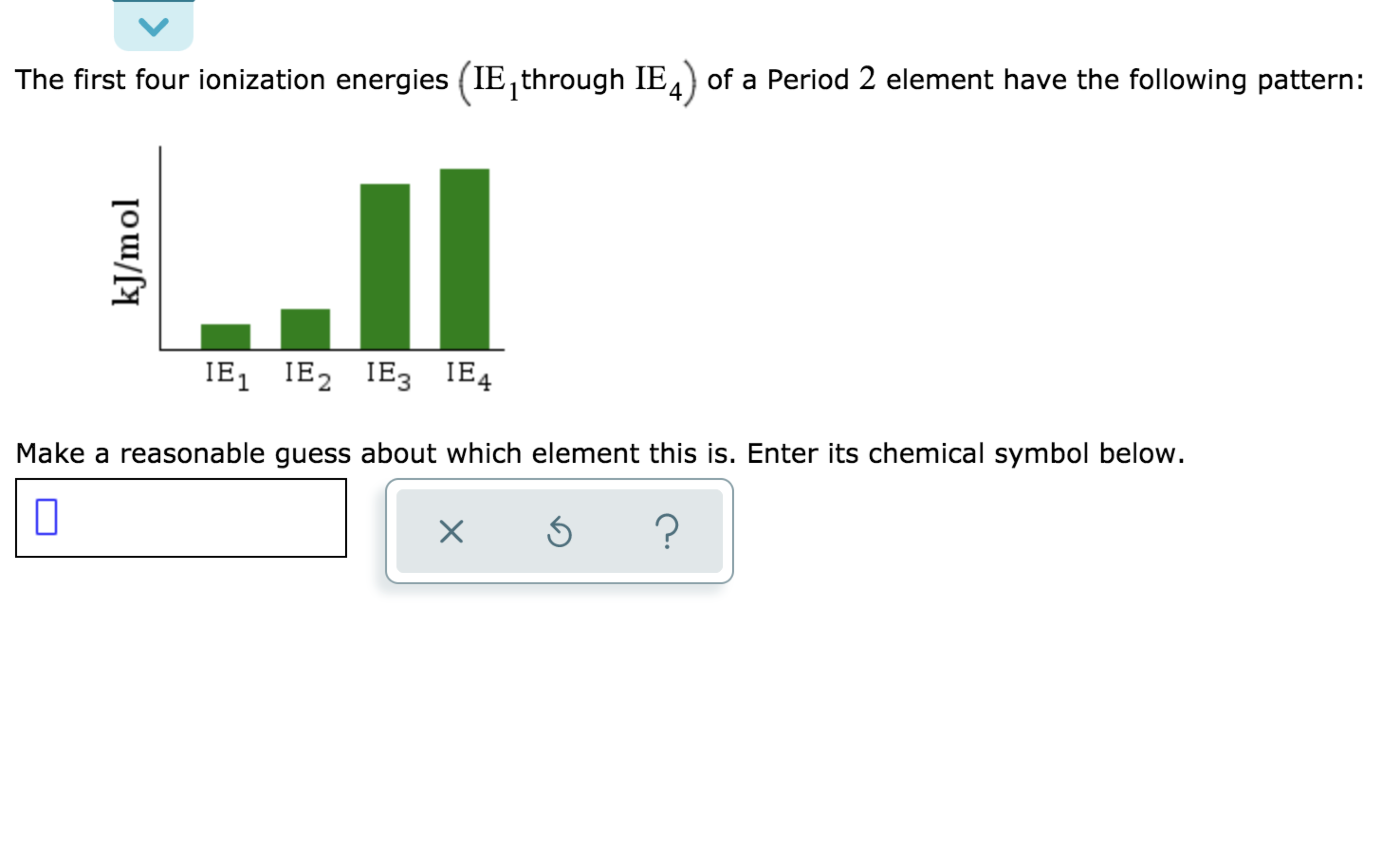 The first four ionization energies (IE, through IE4) of a Period 2 element have the following pattern:
IE, IE2 IE3 IE4
1
Make a reasonable guess about which element this is. Enter its chemical symbol below.
?
