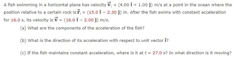 A fish swimming in a horizontal plane has velocity v = (4.00 î + 1.00 j) m/s at a point in the ocean where the
position relative to a certain rock is ř, = (15.0 î - 2.30 j) m. After the fish swims with constant acceleration
for 16.0 s, its velocity is V = (16.0 î - 2.00 j) m/s.
%3D
(a) What are the components of the acceleration of the fish?
(b) What is the direction of its acceleration with respect to unit vector î?
(c) If the fish maintains constant acceleration, where is it at t = 27.0 s? In what direction is it moving?

