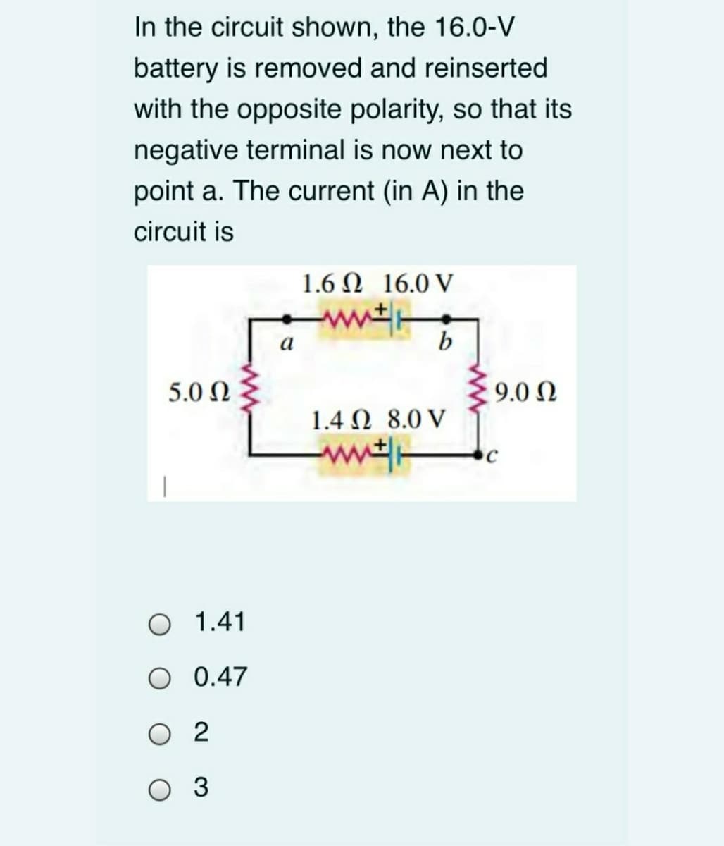 In the circuit shown, the 16.0-V
battery is removed and reinserted
with the opposite polarity, so that its
negative terminal is now next to
point a. The current (in A) in the
circuit is
1.6 Ω 16.0 V
а
b
5.0 Ω
9.0 N
1.4 Ω 8.0V
ww
O 1.41
O 0.47
O 2
