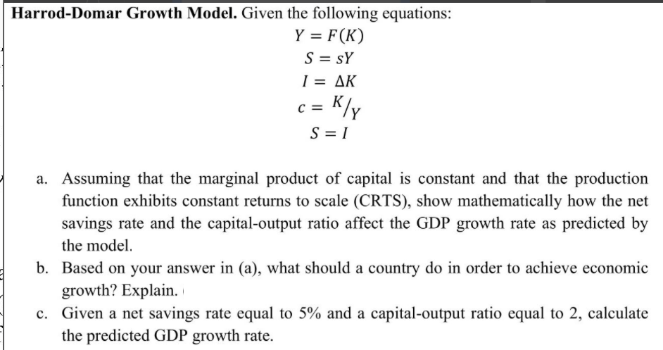 Harrod-Domar Growth Model. Given the following equations:
Y = F(K)
S = sY
I = AK
%3D
c =
= K/y
S = I
a. Assuming that the marginal product of capital is constant and that the production
function exhibits constant returns to scale (CRTS), show mathematically how the net
savings rate and the capital-output ratio affect the GDP growth rate as predicted by
the model.
b. Based on your answer in (a), what should a country do in order to achieve economic
growth? Explain.
c. Given a net savings rate equal to 5% and a capital-output ratio equal to 2, calculate
the predicted GDP growth rate.
