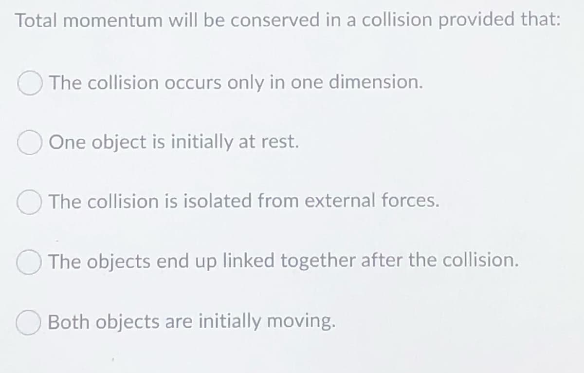 Total momentum will be conserved in a collision provided that:
The collision occurs only in one dimension.
One object is initially at rest.
The collision is isolated from external forces.
The objects end up linked together after the collision.
Both objects are initially moving.
