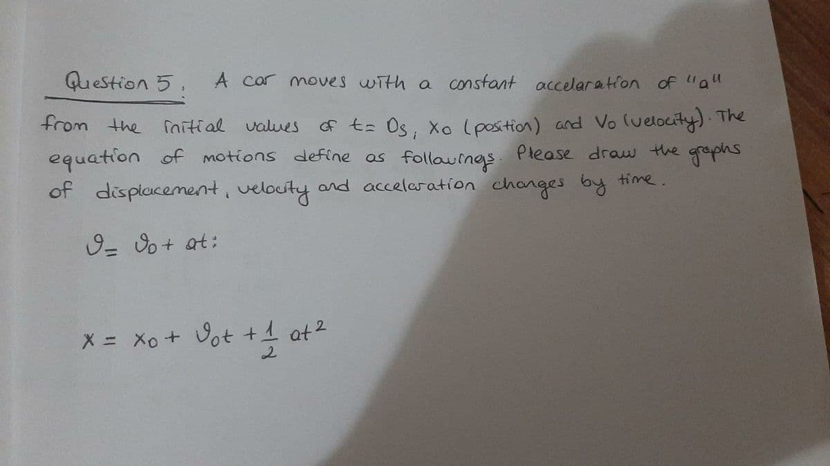 Question 5,
A car moves with a constant accelaration of "a"
from the nitial values
of t= Os, Xo (position) and Vo luelocity) The
equation of motions define as follauings
. Please draw the
gaphs
of displacement, velouty and accelaration changes by time.
9- o+ at:
X = Xo + Vot +1 at2
2.
