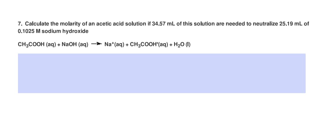 7. Calculate the molarity of an acetic acid solution if 34.57 mL of this solution are needed to neutralize 25.19 mL of
0.1025 M sodium hydroxide
CH3COOH (aq) + NaOH (aq) * Na*(aq) + CH3COOH"(aq) + H20 (I)
