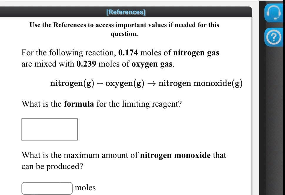 [References]
Use the References to access important values if needed for this
question.
For the following reaction, 0.174 moles of nitrogen gas
are mixed with 0.239 moles of oxygen gas.
nitrogen(g) + oxygen(g) → nitrogen monoxide(g)
What is the formula for the limiting reagent?
What is the maximum amount of nitrogen monoxide that
can be produced?
moles
