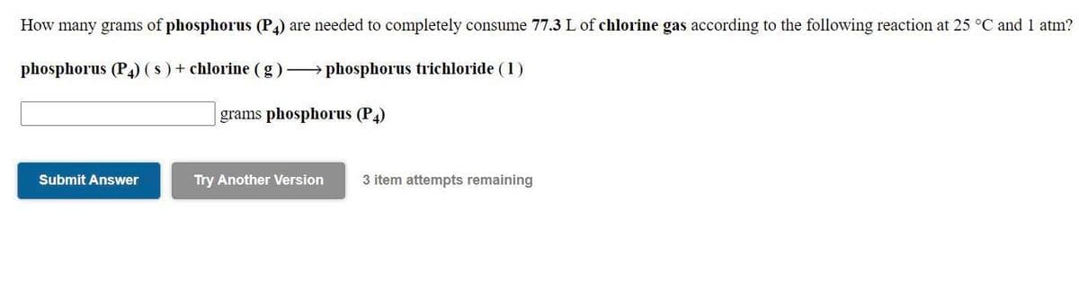 How many grams of phosphorus (P4) are needed to completely consume 77.3 L of chlorine gas according to the following reaction at 25 °C and 1 atm?
phosphorus (P4) (s ) + chlorine (g) phosphorus trichloride (1)
grams phosphorus (P4)
Submit Answer
Try Another Version
3 item attempts remaining
