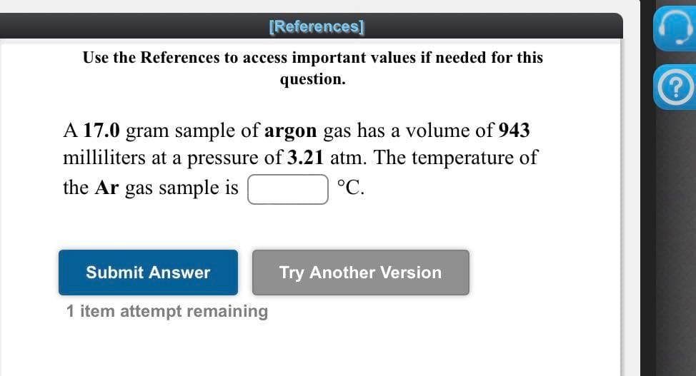 [References]
Use the References to access important values if needed for this
question.
A 17.0 gram sample of argon gas has a volume of 943
milliliters at a pressure of 3.21 atm. The temperature of
the Ar gas sample is
°С.
Submit Answer
Try Another Version
1 item attempt remaining
