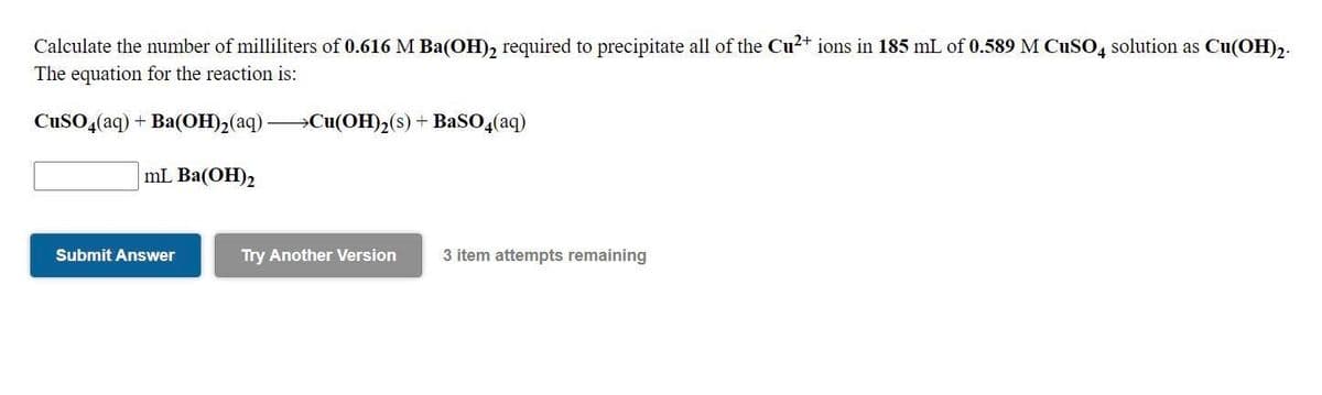 Calculate the number of milliliters of 0.616 M Ba(OH), required to precipitate all of the Cu2+ ions in 185 mL of 0.589 M CuSO, solution as Cu(OH),.
The equation for the reaction is:
CuSO,(aq) + Ba(OH)2(aq) »Cu(OH)2(s) + BaSO4(aq)
mL Ba(OH)2
Submit Answer
Try Another Version
3 item attempts remaining
