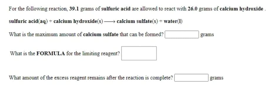 For the following reaction, 39.1 grams of sulfuric acid are allowed to react with 26.0 grams of calcium hydroxide.
sulfuric acid(aq) + calcium hydroxide(s) → calcium sulfate(s) + water(1)
What is the maximum amount of calcium sulfate that can be formed?
grams
What is the FORMULA for the limiting reagent?
What amount of the excess reagent remains after the reaction is complete?
grams
